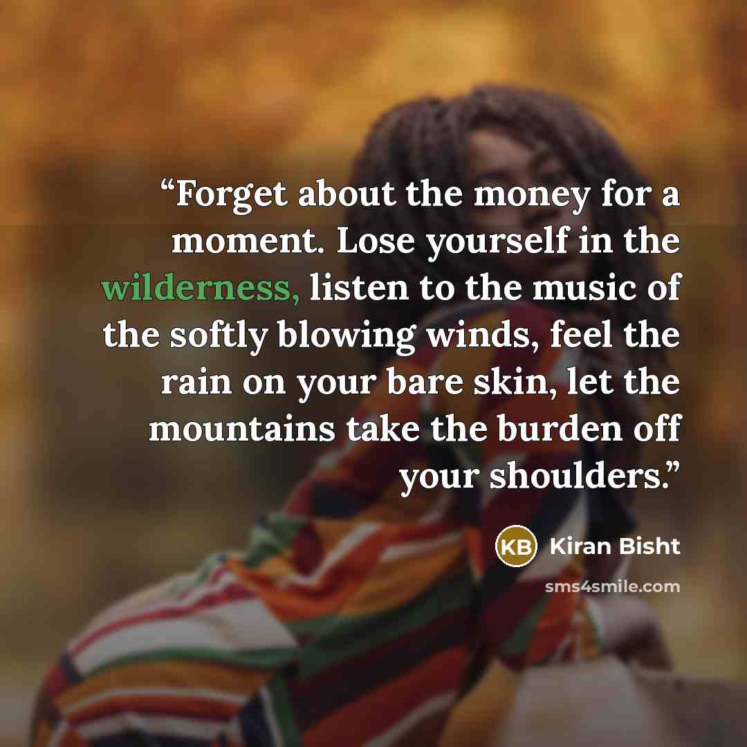 “Forget about the money for a moment. Lose yourself in the wilderness, listen to the music of the softly blowing winds, feel the rain on your bare skin, let the mountains take the burden off your shoulders.” quote by Kiran Bisht