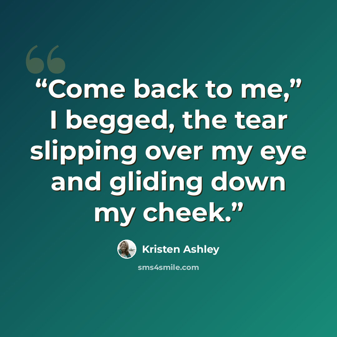 “Come back to me,” I begged, the tear slipping over my eye and gliding down my cheek.” quote by Kristen Ashley