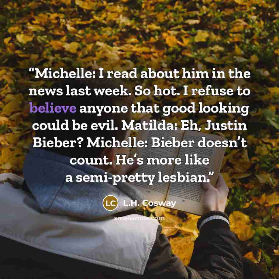 “Michelle: I read about him in the news last week. So hot. I refuse to believe anyone that good looking could be evil. Matilda: Eh, Justin Bieber? Michelle: Bieber doesn’t count. He’s more like a semi-pretty lesbian.” quote by L.H. Cosway