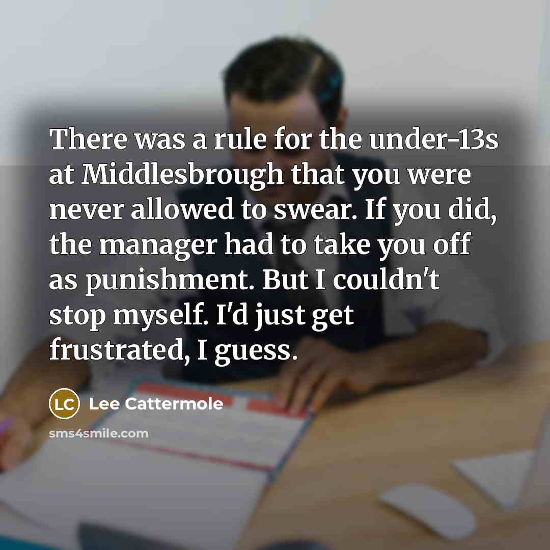 “There was a rule for the under-13s at Middlesbrough that you were never allowed to swear. If you did, the manager had to take you off as punishment. But I couldn't stop myself. I'd just get frustrated, I guess.” quote by Lee Cattermole