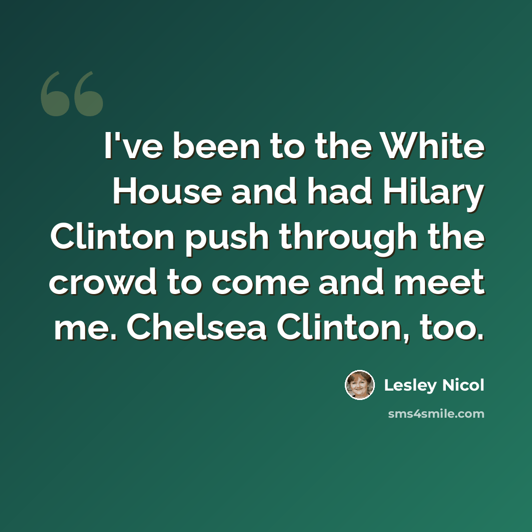 “I've been to the White House and had Hilary Clinton push through the crowd to come and meet me. Chelsea Clinton, too.” quote by Lesley Nicol