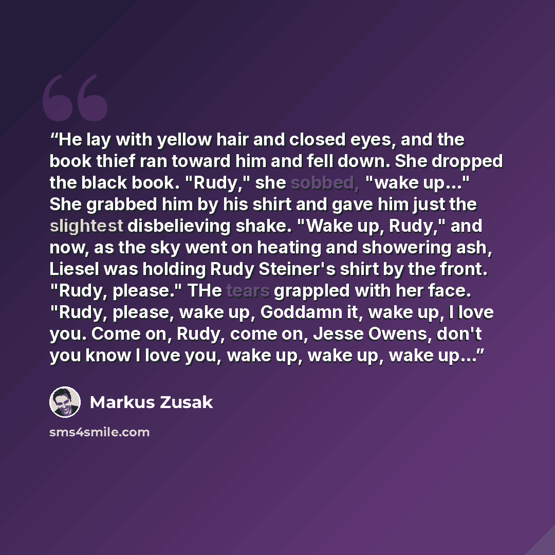 “He lay with yellow hair and closed eyes, and the book thief ran toward him and fell down. She dropped the black book. "Rudy," she sobbed, "wake up…" She grabbed him by his shirt and gave him just the slightest disbelieving shake. "Wake up, Rudy," and now, as the sky went on heating and showering…” quote by Markus Zusak