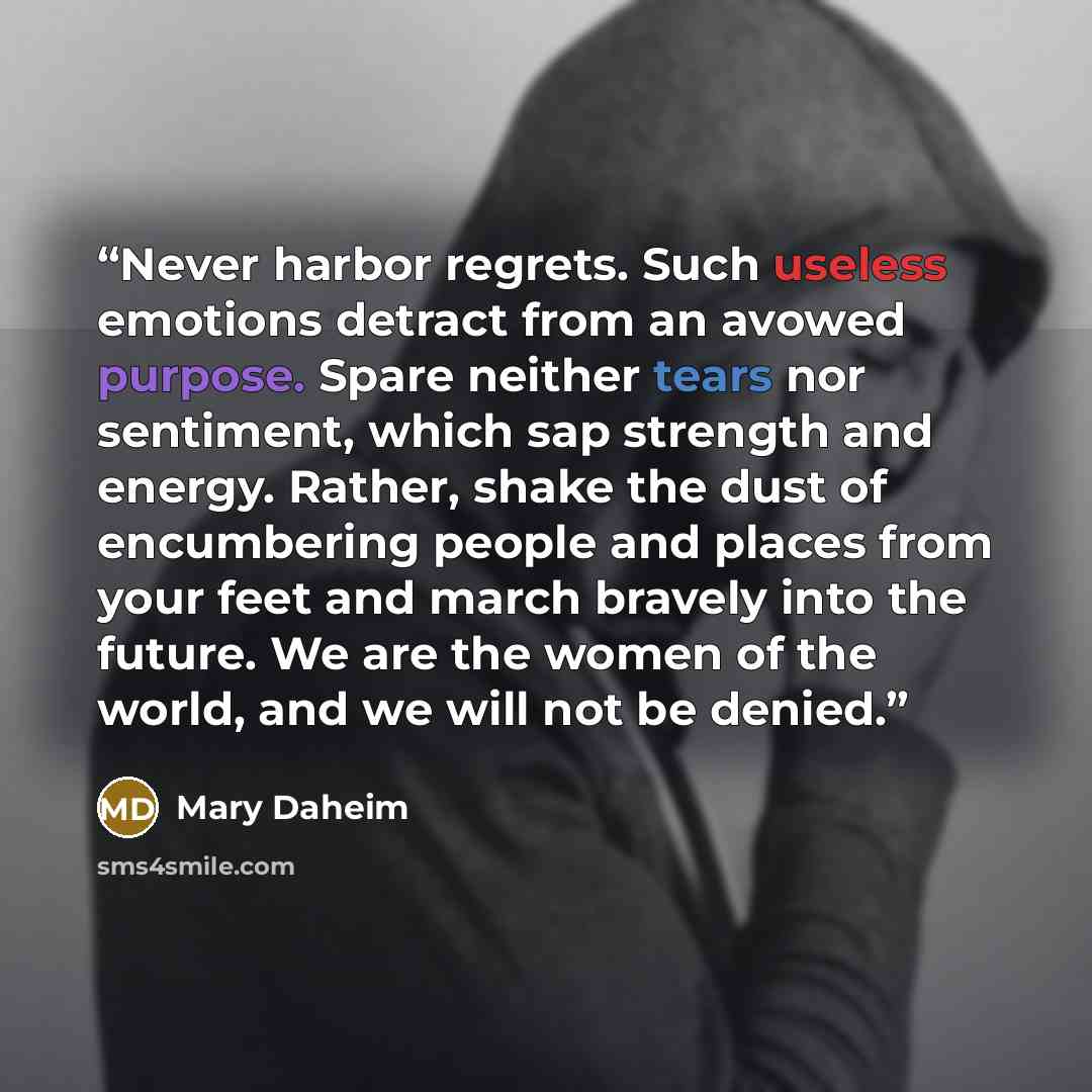 “Never harbor regrets. Such useless emotions detract from an avowed purpose. Spare neither tears nor sentiment, which sap strength and energy. Rather, shake the dust of encumbering people and places from your feet and march bravely into the future. We are the women of the world, and we will not be…” quote by Mary Daheim