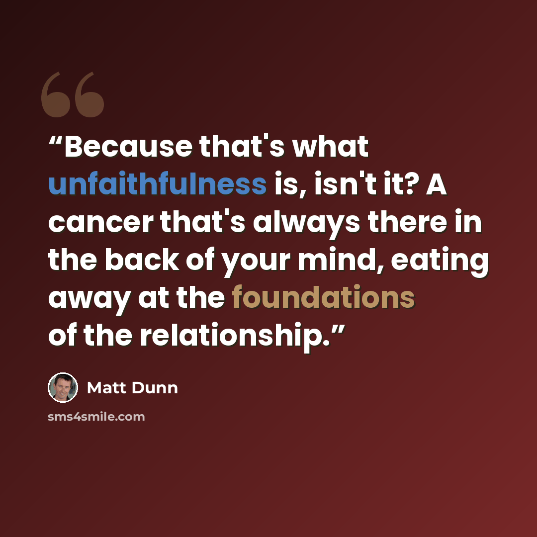 “Because that's what unfaithfulness is, isn't it? A cancer that's always there in the back of your mind, eating away at the foundations of the relationship.” quote by Matt Dunn