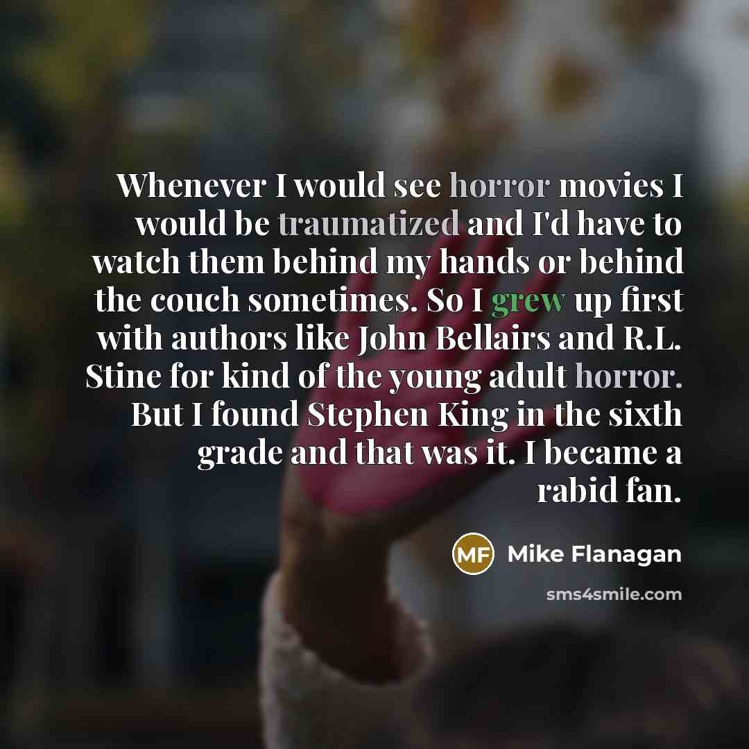 “Whenever I would see horror movies I would be traumatized and I'd have to watch them behind my hands or behind the couch sometimes. So I grew up first with authors like John Bellairs and R.L. Stine for kind of the young adult horror. But I found Stephen King in the sixth grade and that was it. I…” quote by Mike Flanagan