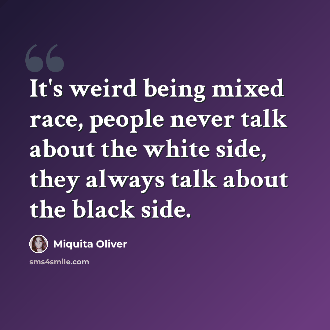 “It's weird being mixed race, people never talk about the white side, they always talk about the black side.” quote by Miquita Oliver