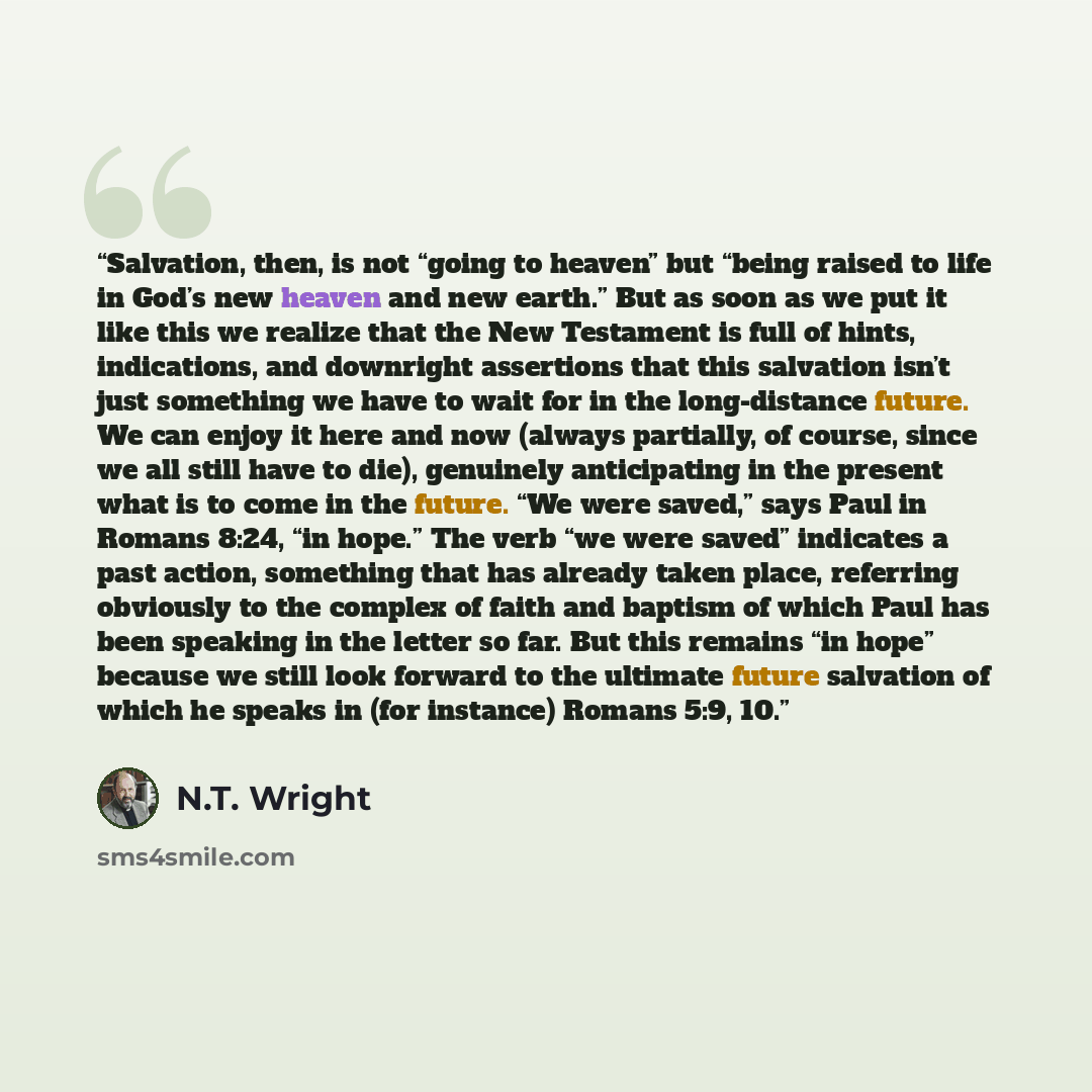 “Salvation, then, is not “going to heaven” but “being raised to life in God’s new heaven and new earth.” But as soon as we put it like this we realize that the New Testament is full of hints, indications, and downright assertions that this salvation isn’t just something we have to wait for in the…” quote by N.T. Wright