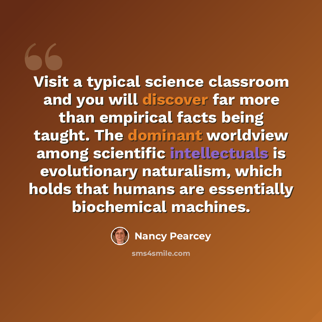 “Visit a typical science classroom and you will discover far more than empirical facts being taught. The dominant worldview among scientific intellectuals is evolutionary naturalism, which holds that humans are essentially biochemical machines.” quote by Nancy Pearcey