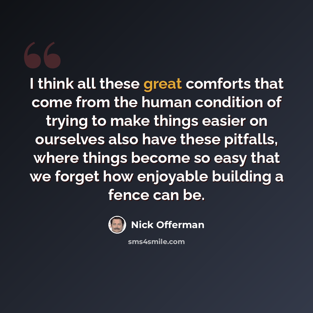 “I think all these great comforts that come from the human condition of trying to make things easier on ourselves also have these pitfalls, where things become so easy that we forget how enjoyable building a fence can be.” quote by Nick Offerman