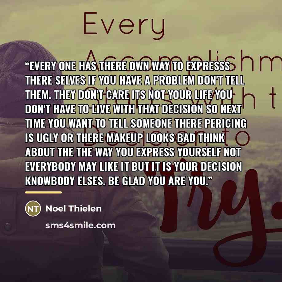 “Every one has there own way to expresss there selves if you have a problem don't tell them. They don't care its not your life you don't have to live with that decision so next time you want to tell someone there pericing is ugly or there makeup looks bad think about the the way you express…” quote by Noel Thielen