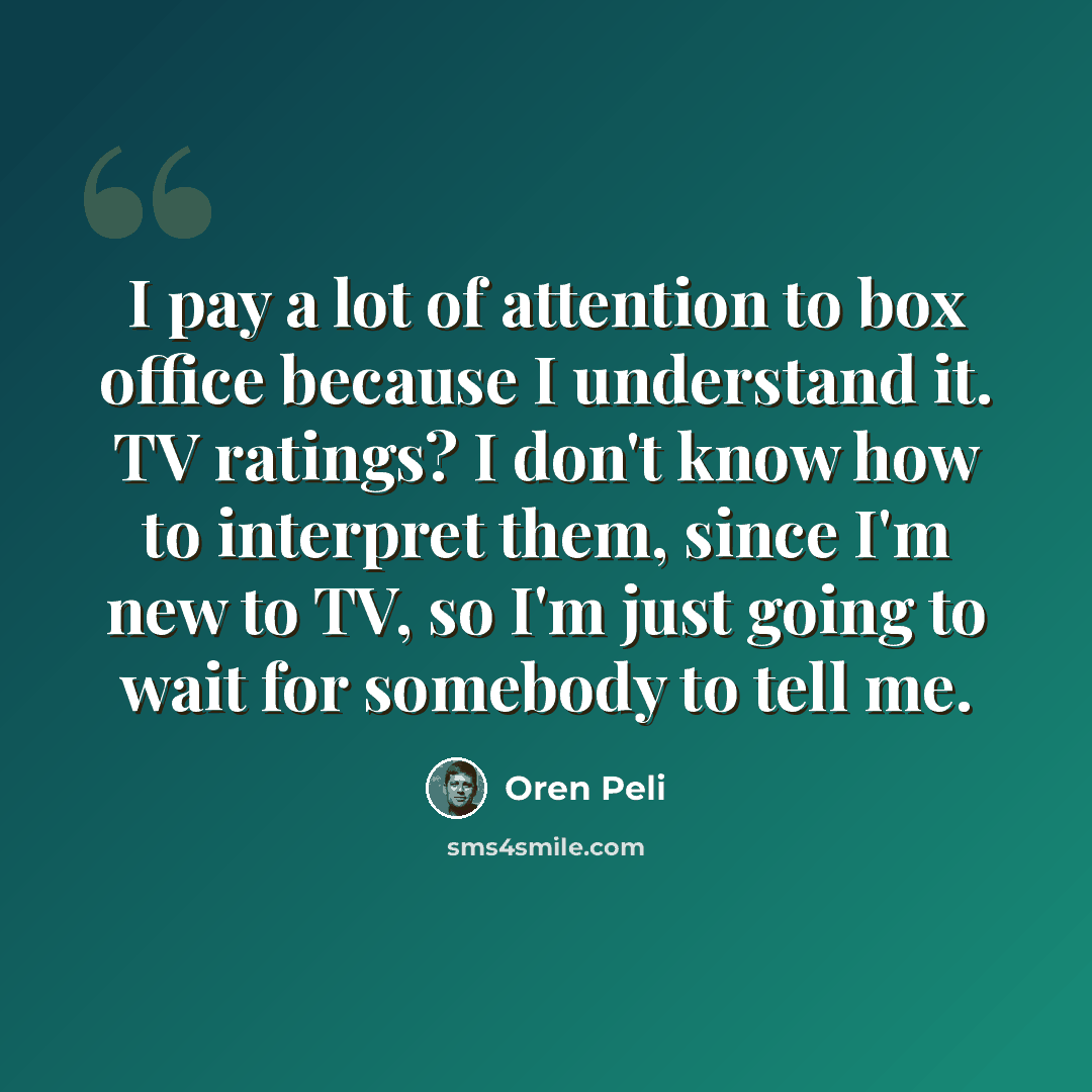 “I pay a lot of attention to box office because I understand it. TV ratings? I don't know how to interpret them, since I'm new to TV, so I'm just going to wait for somebody to tell me.” quote by Oren Peli