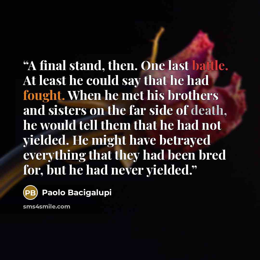 “A final stand, then. One last battle. At least he could say that he had fought. When he met his brothers and sisters on the far side of death, he would tell them that he had not yielded. He might have betrayed everything that they had been bred for, but he had never yielded.” quote by Paolo Bacigalupi