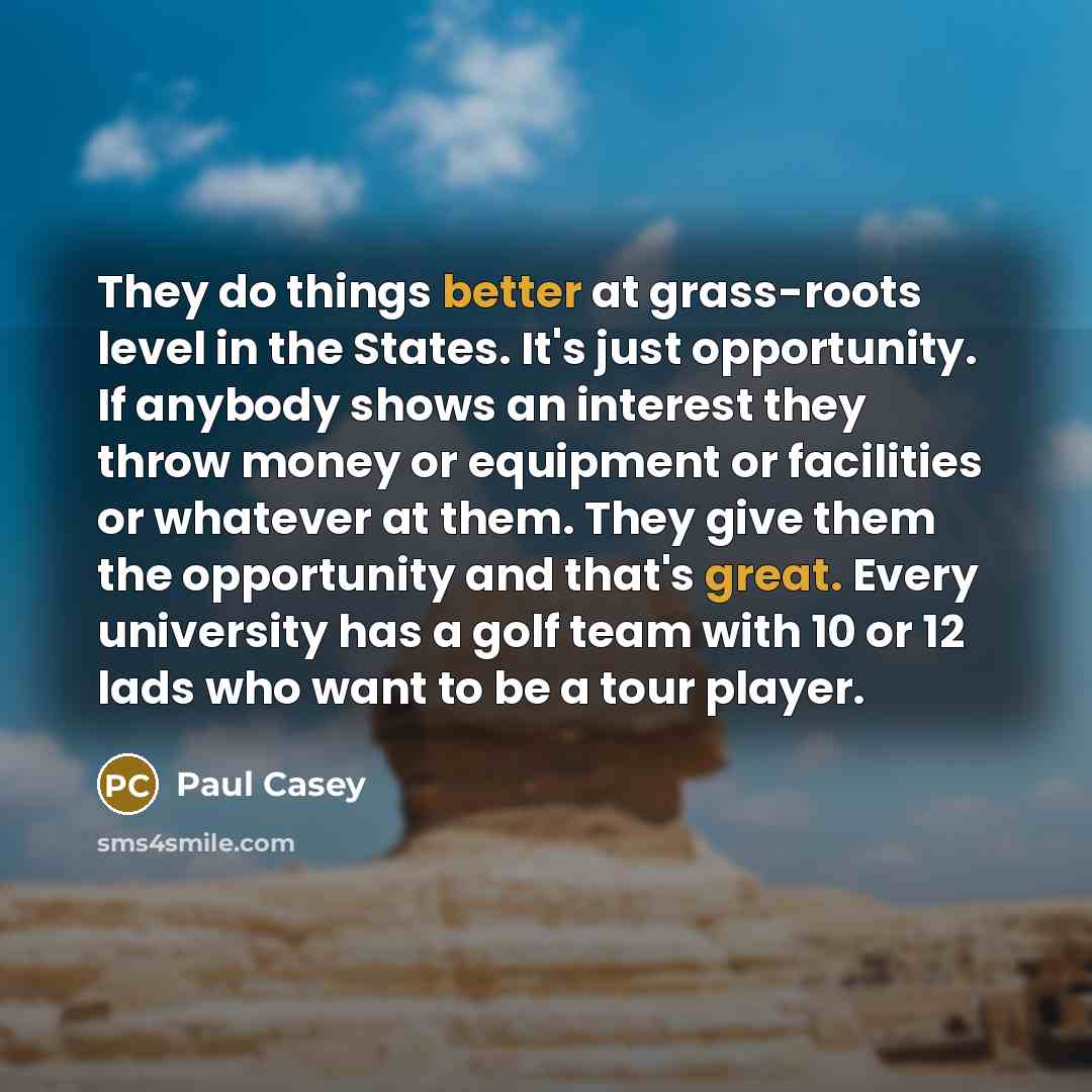 “They do things better at grass-roots level in the States. It's just opportunity. If anybody shows an interest they throw money or equipment or facilities or whatever at them. They give them the opportunity and that's great. Every university has a golf team with 10 or 12 lads who want to be a tour…” quote by Paul Casey