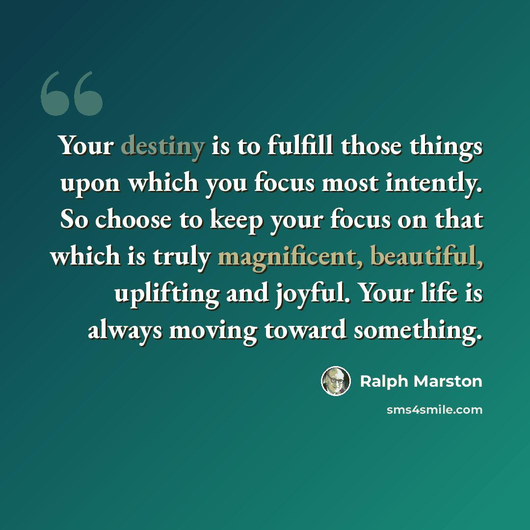 “Your destiny is to fulfill those things upon which you focus most intently. So choose to keep your focus on that which is truly magnificent, beautiful, uplifting and joyful. Your life is always moving toward something.” quote by Ralph Marston