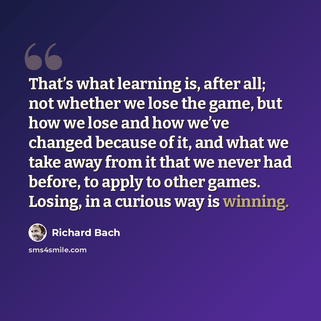 “That’s what learning is, after all; not whether we lose the game, but how we lose and how we’ve changed because of it, and what we take away from it that we never had before, to apply to other games. Losing, in a curious way is winning.” quote by Richard Bach