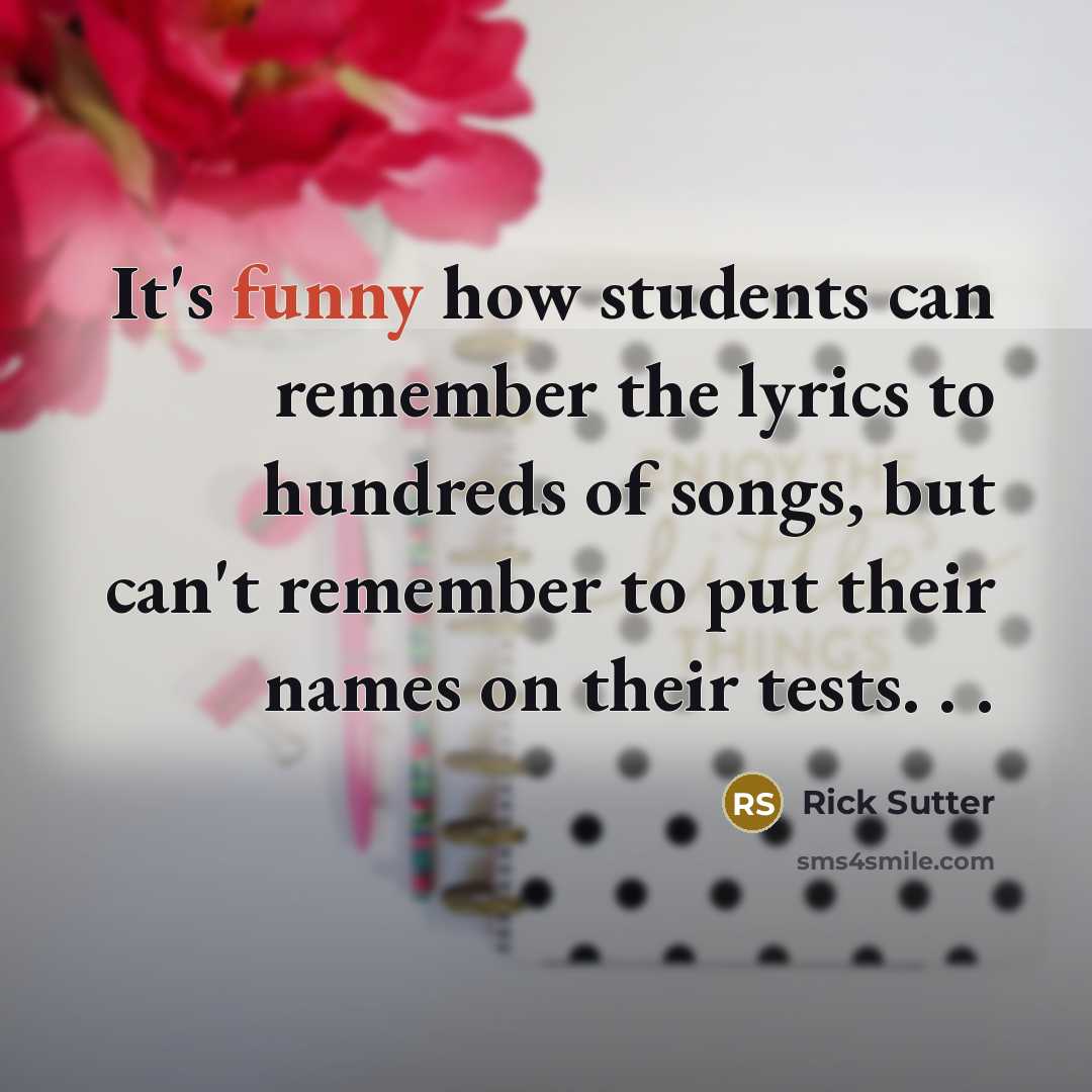 “It's funny how students can remember the lyrics to hundreds of songs, but can't remember to put their names on their tests. . .” quote by Rick Sutter