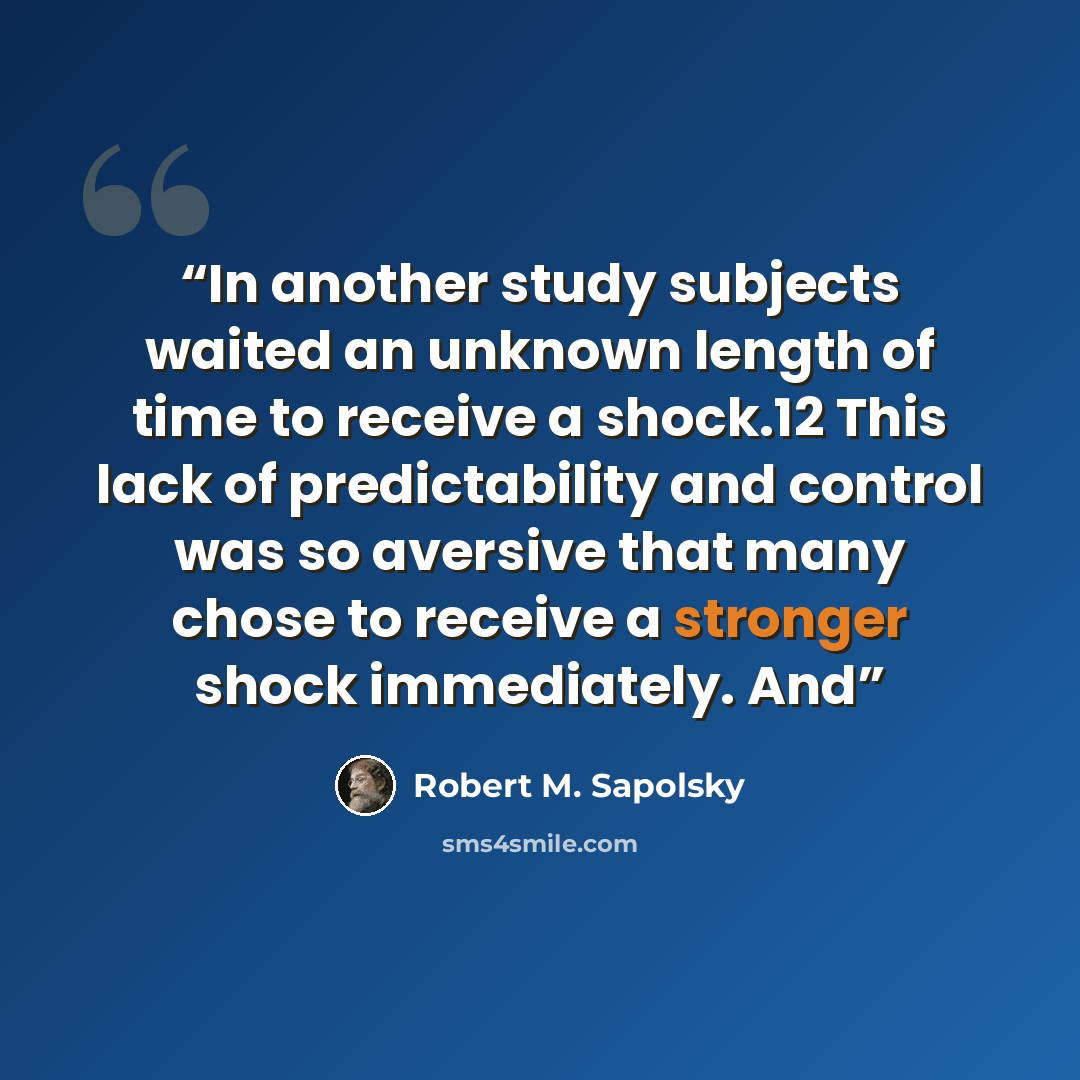“In another study subjects waited an unknown length of time to receive a shock.12 This lack of predictability and control was so aversive that many chose to receive a stronger shock immediately. And” quote by Robert M. Sapolsky