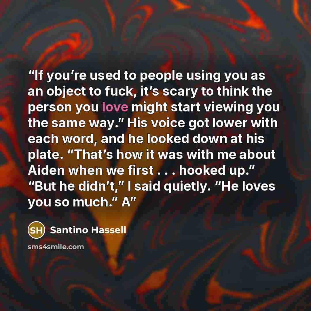 “If you’re used to people using you as an object to fuck, it’s scary to think the person you love might start viewing you the same way.” His voice got lower with each word, and he looked down at his plate. “That’s how it was with me about Aiden when we first . . . hooked up.” “But he didn’t,” I…” quote by Santino Hassell