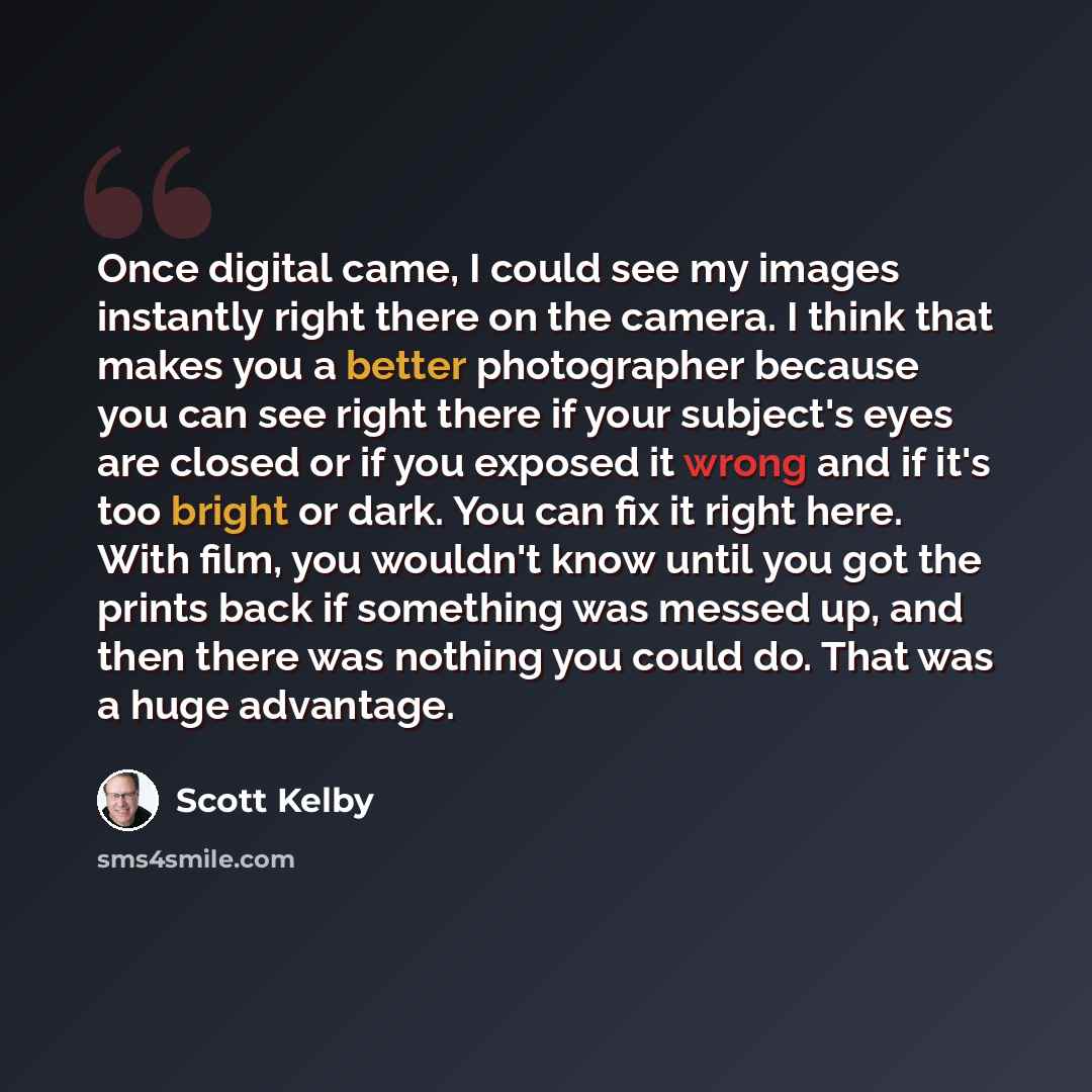 “Once digital came, I could see my images instantly right there on the camera. I think that makes you a better photographer because you can see right there if your subject's eyes are closed or if you exposed it wrong and if it's too bright or dark. You can fix it right here. With film, you wouldn't…” quote by Scott Kelby