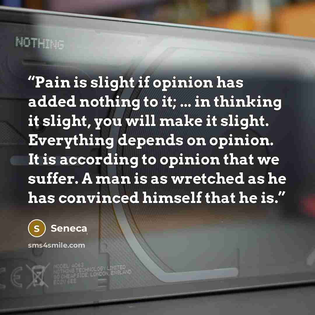 “Pain is slight if opinion has added nothing to it; ... in thinking it slight, you will make it slight. Everything depends on opinion. It is according to opinion that we suffer. A man is as wretched as he has convinced himself that he is.” quote by Seneca