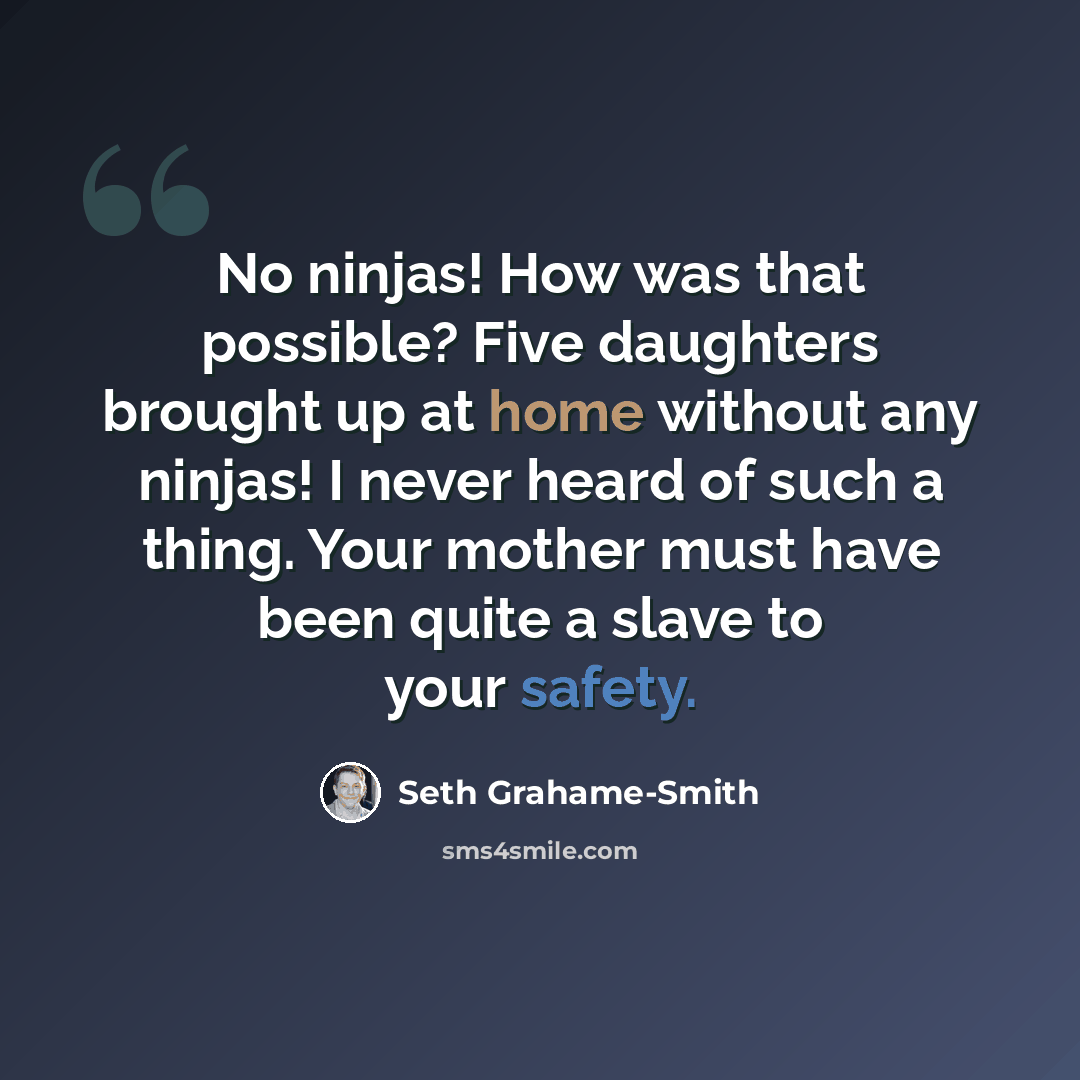 “No ninjas! How was that possible? Five daughters brought up at home without any ninjas! I never heard of such a thing. Your mother must have been quite a slave to your safety.” quote by Seth Grahame-Smith