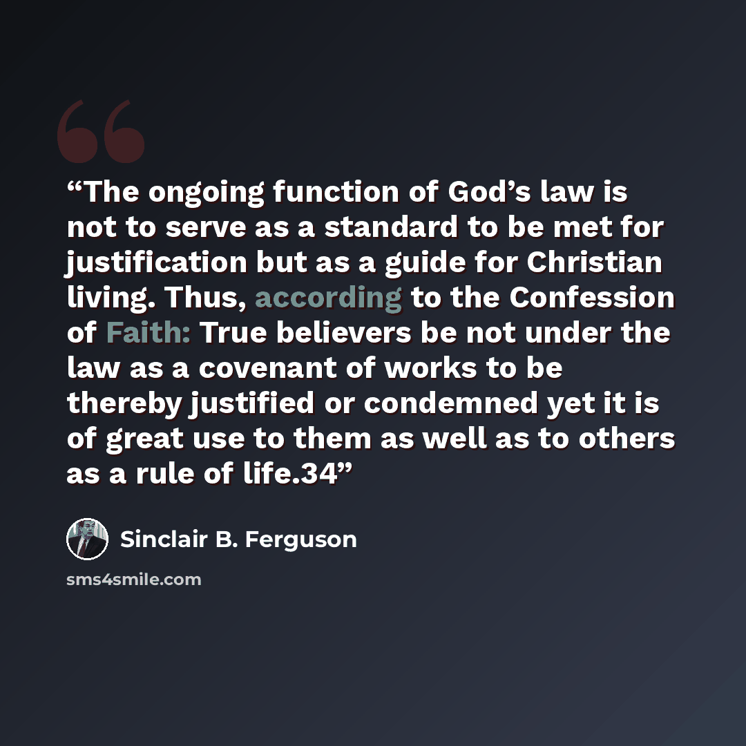 “The ongoing function of God’s law is not to serve as a standard to be met for justification but as a guide for Christian living. Thus, according to the Confession of Faith: True believers be not under the law as a covenant of works to be thereby justified or condemned yet it is of great use to…” quote by Sinclair B. Ferguson