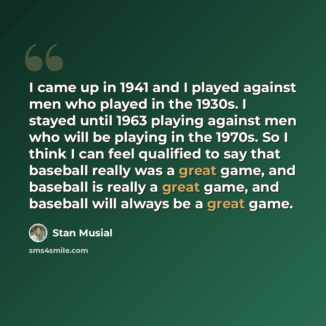 “I came up in 1941 and I played against men who played in the 1930s. I stayed until 1963 playing against men who will be playing in the 1970s. So I think I can feel qualified to say that baseball really was a great game, and baseball is really a great game, and baseball will always be a great game.” quote by Stan Musial