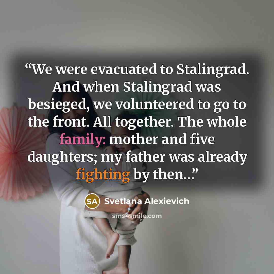 “We were evacuated to Stalingrad. And when Stalingrad was besieged, we volunteered to go to the front. All together. The whole family: mother and five daughters; my father was already fighting by then…” quote by Svetlana Alexievich
