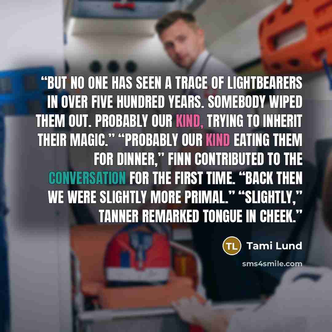 “But no one has seen a trace of lightbearers in over five hundred years. Somebody wiped them out. Probably our kind, trying to inherit their magic.” “Probably our kind eating them for dinner,” Finn contributed to the conversation for the first time. “Back then we were slightly more primal.”…” quote by Tami Lund