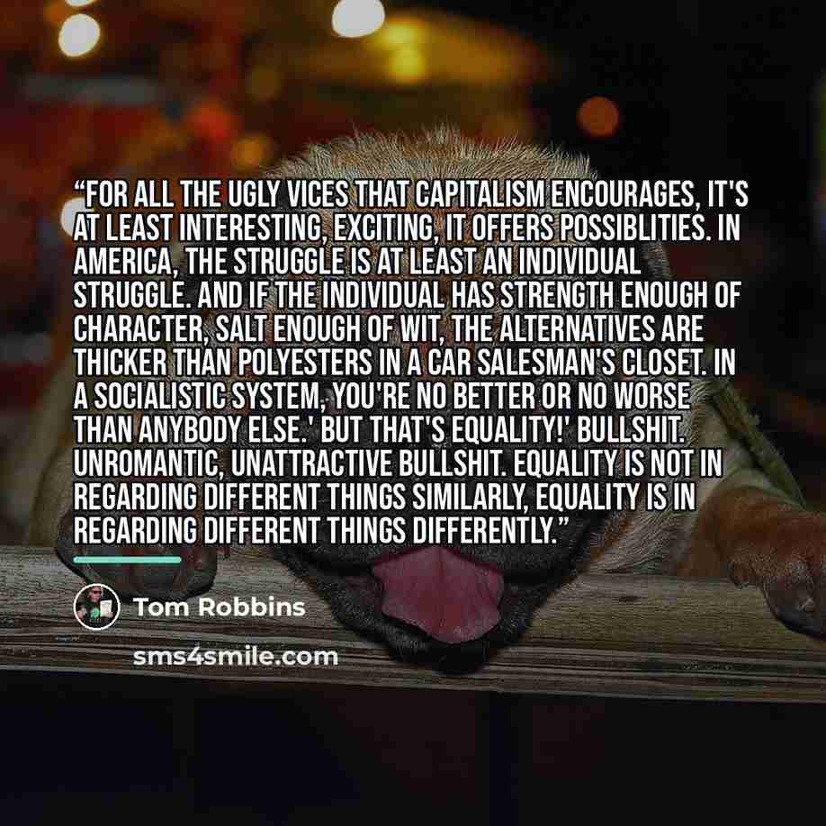 “For all the ugly vices that capitalism encourages, it's at least interesting, exciting, it offers possiblities. In America, the struggle is at least an individual struggle. And if the individual has strength enough of character, salt enough of wit, the alternatives are thicker than polyesters in a…” quote by Tom Robbins