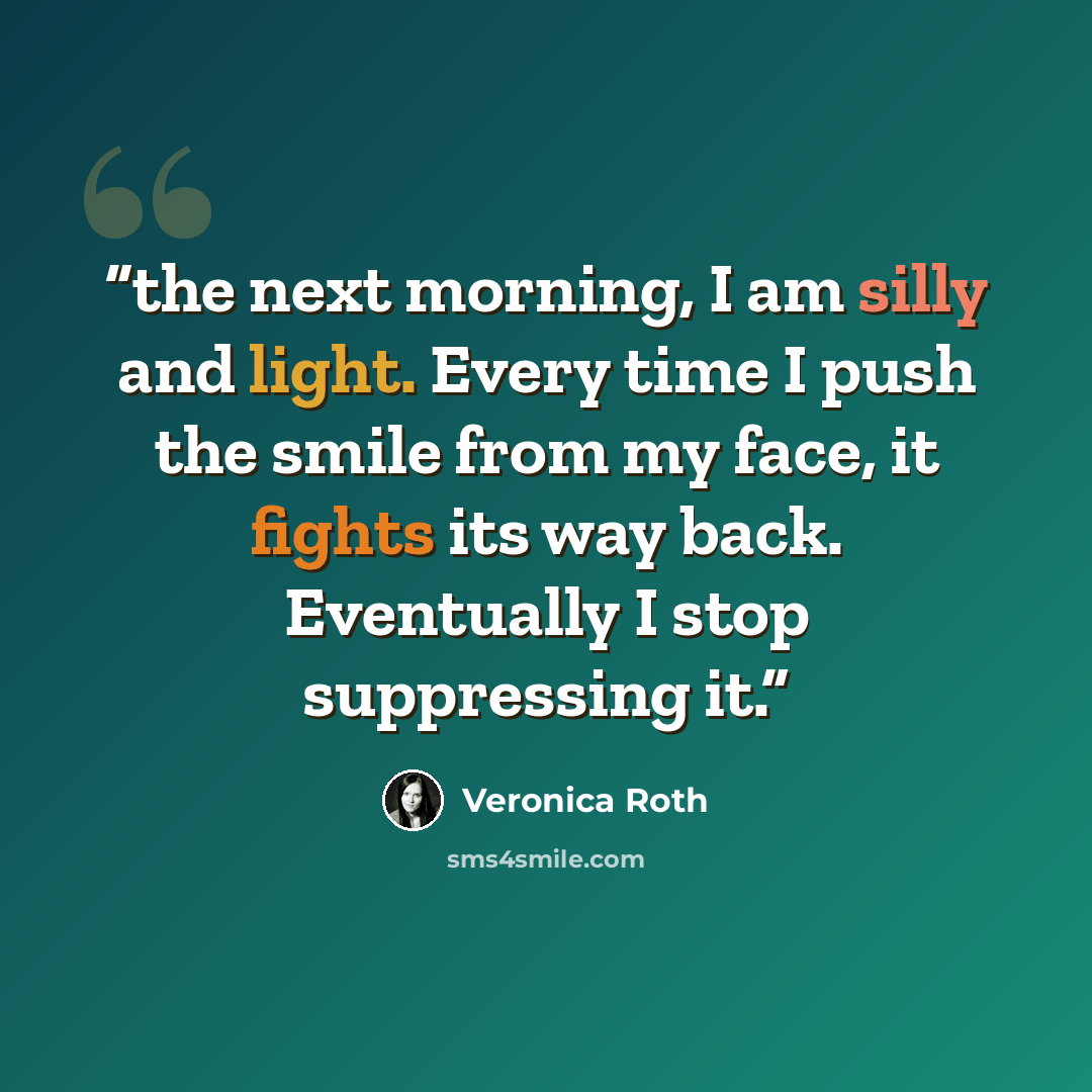 “the next morning, I am silly and light. Every time I push the smile from my face, it fights its way back. Eventually I stop suppressing it.” quote by Veronica Roth