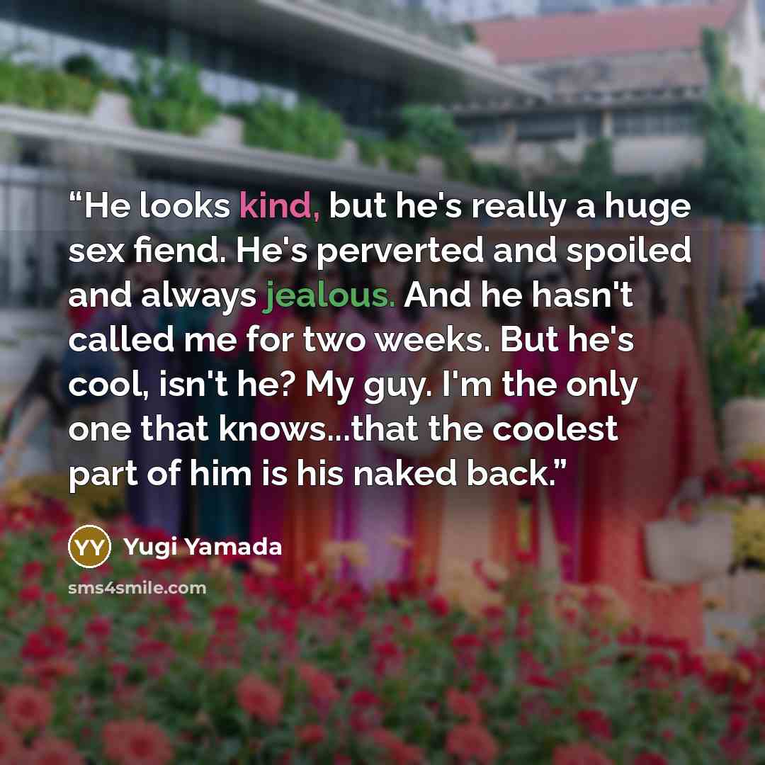 “He looks kind, but he's really a huge sex fiend. He's perverted and spoiled and always jealous. And he hasn't called me for two weeks. But he's cool, isn't he? My guy. I'm the only one that knows...that the coolest part of him is his naked back.” quote by Yugi Yamada