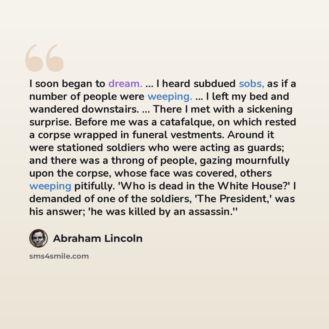 “I soon began to dream. ... I heard subdued sobs, as if a number of people were weeping. ... I left my bed and wandered downstairs. ... There I met with a sickening surprise. Before me was a catafalque, on which rested a corpse wrapped in funeral vestments. Around it were stationed soldiers who…” quote by Abraham Lincoln