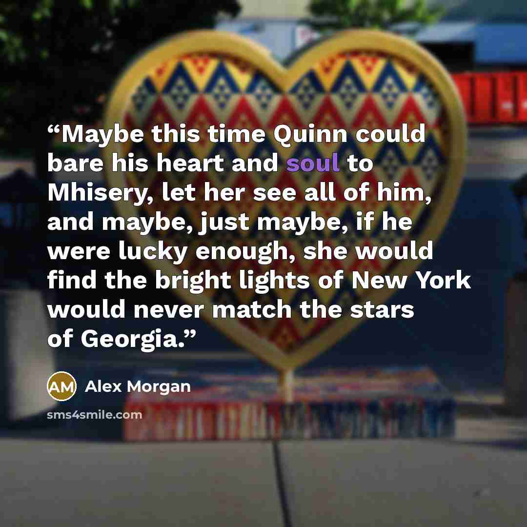 “Maybe this time Quinn could bare his heart and soul to Mhisery, let her see all of him, and maybe, just maybe, if he were lucky enough, she would find the bright lights of New York would never match the stars of Georgia.” quote by Alex Morgan