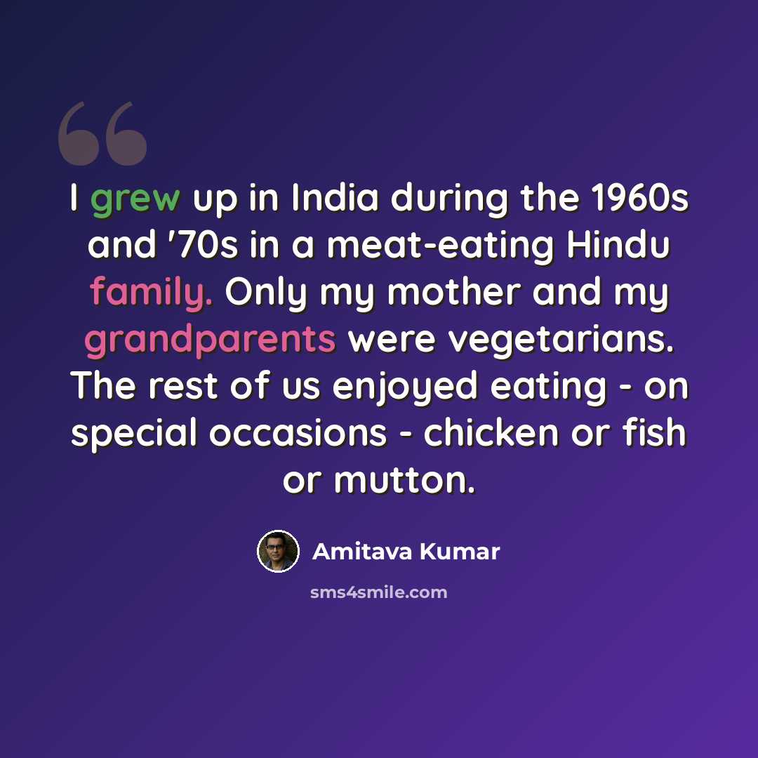 “I grew up in India during the 1960s and '70s in a meat-eating Hindu family. Only my mother and my grandparents were vegetarians. The rest of us enjoyed eating - on special occasions - chicken or fish or mutton.” quote by Amitava Kumar