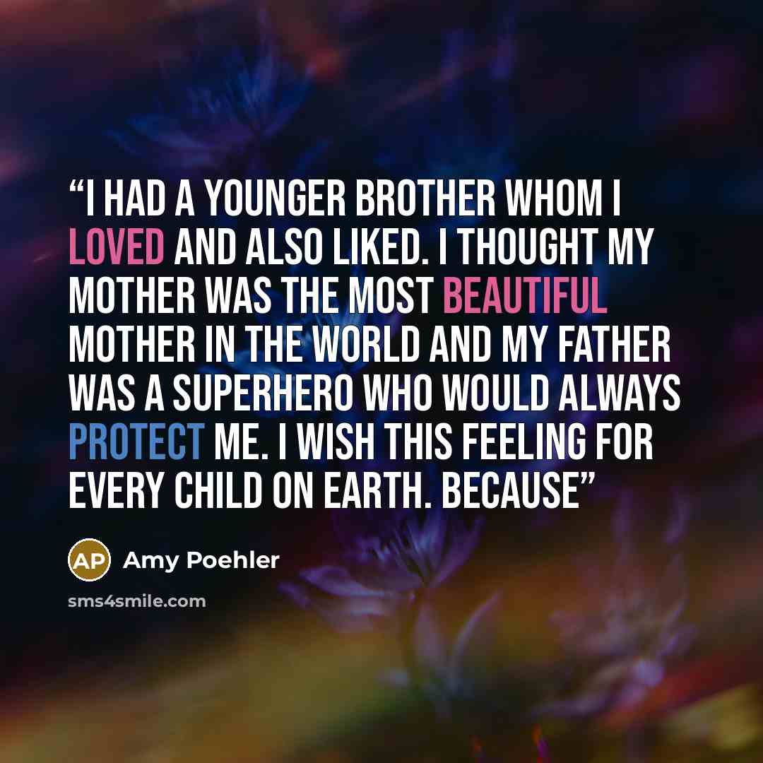 “I had a younger brother whom I loved and also liked. I thought my mother was the most beautiful mother in the world and my father was a superhero who would always protect me. I wish this feeling for every child on earth. Because” quote by Amy Poehler