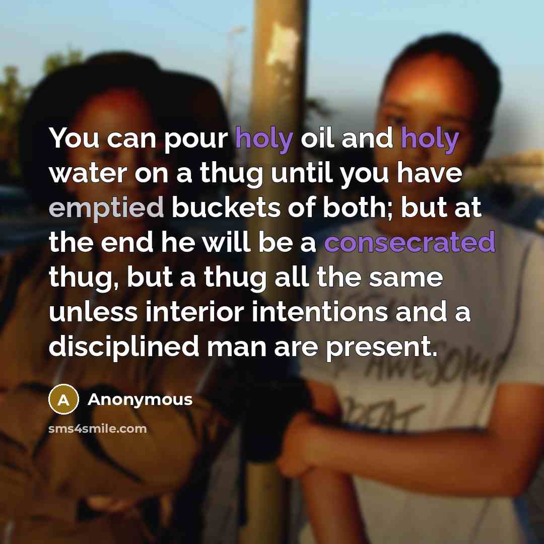 “You can pour holy oil and holy water on a thug until you have emptied buckets of both; but at the end he will be a consecrated thug, but a thug all the same unless interior intentions and a disciplined man are present.” quote by Anonymous
