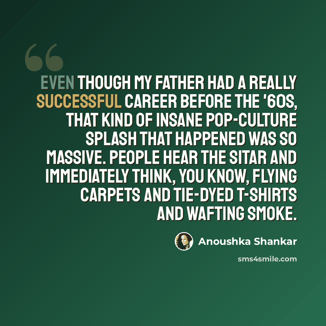 “Even though my father had a really successful career before the '60s, that kind of insane pop-culture splash that happened was so massive. People hear the sitar and immediately think, you know, flying carpets and tie-dyed T-shirts and wafting smoke.” quote by Anoushka Shankar