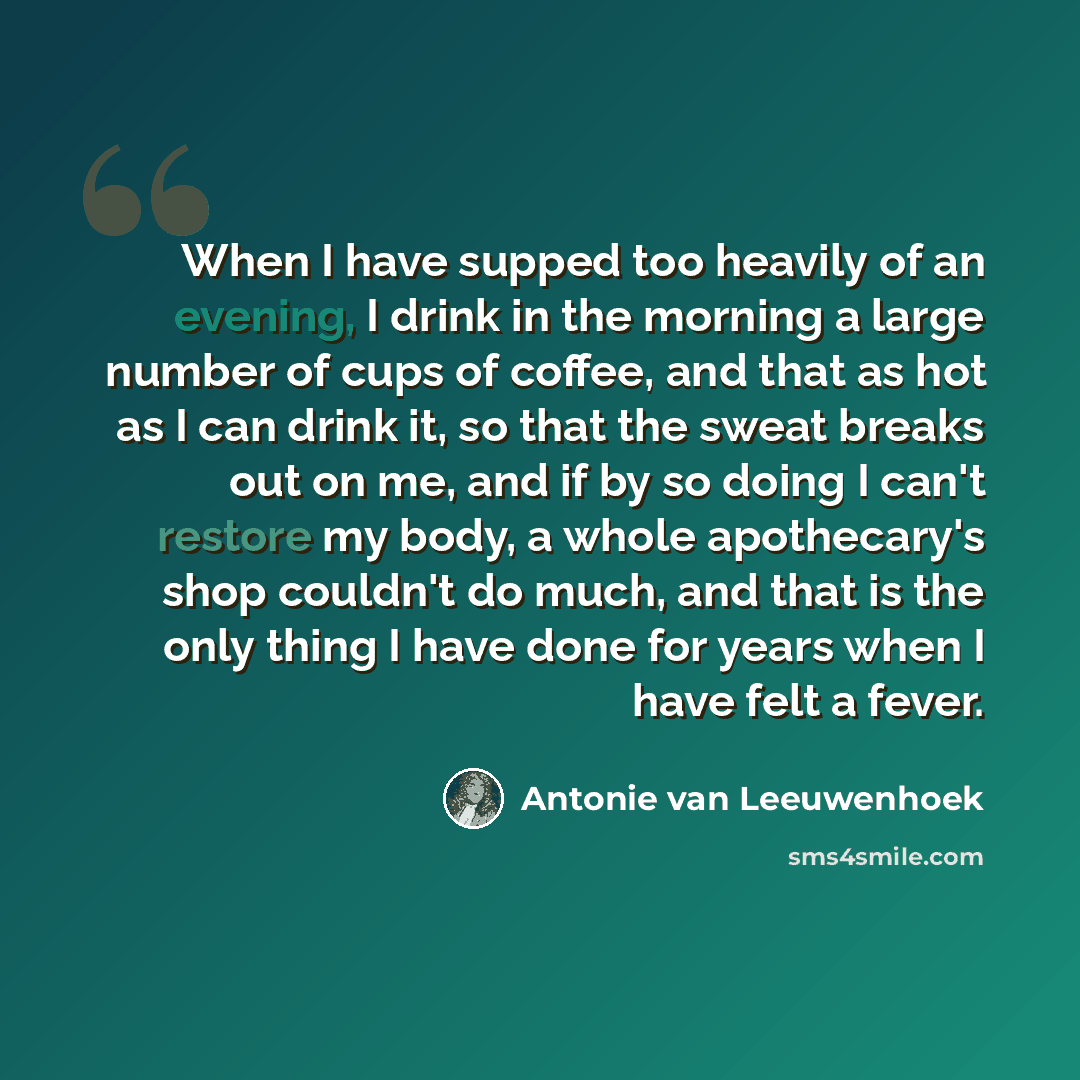 “When I have supped too heavily of an evening, I drink in the morning a large number of cups of coffee, and that as hot as I can drink it, so that the sweat breaks out on me, and if by so doing I can't restore my body, a whole apothecary's shop couldn't do much, and that is the only thing I have…” quote by Antonie van Leeuwenhoek