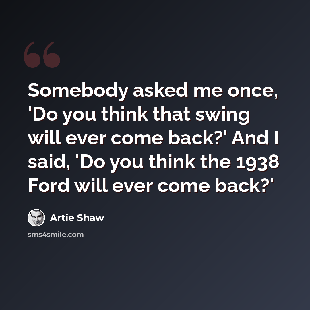 “Somebody asked me once, 'Do you think that swing will ever come back?' And I said, 'Do you think the 1938 Ford will ever come back?'” quote by Artie Shaw