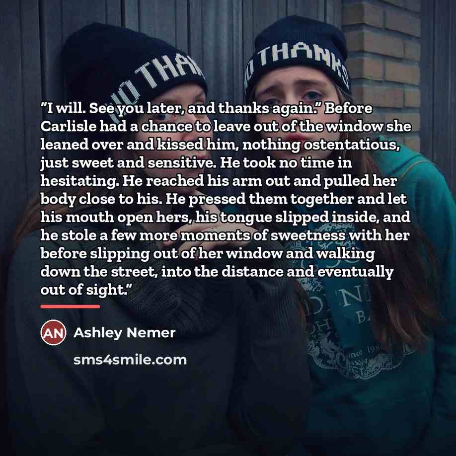 “I will. See you later, and thanks again.” Before Carlisle had a chance to leave out of the window she leaned over and kissed him, nothing ostentatious, just sweet and sensitive. He took no time in hesitating. He reached his arm out and pulled her body close to his. He pressed them together and let…” quote by Ashley Nemer