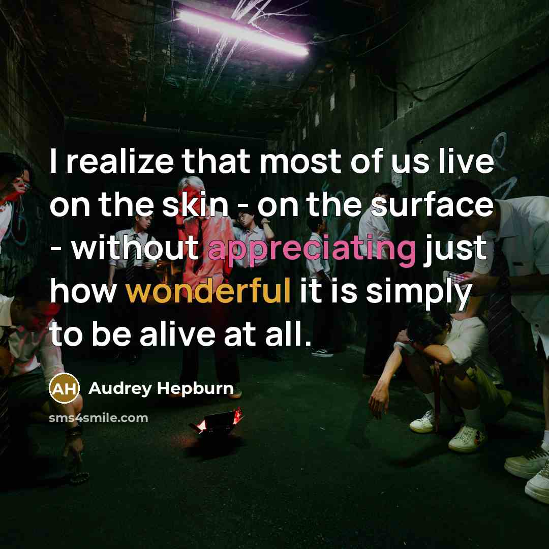 “I realize that most of us live on the skin - on the surface - without appreciating just how wonderful it is simply to be alive at all.” quote by Audrey Hepburn