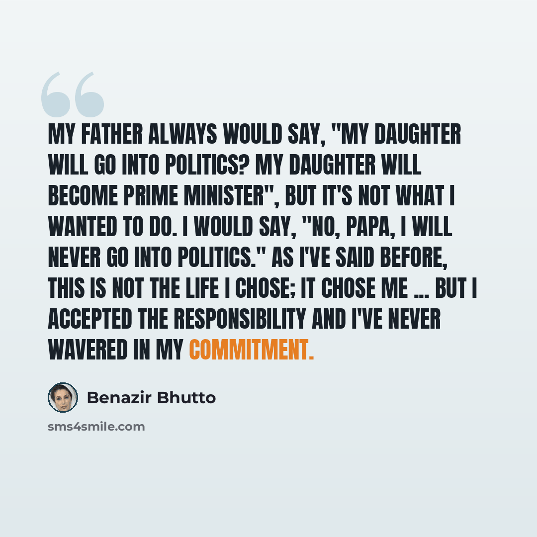 “My father always would say, "My daughter will go into politics? My daughter will become prime minister", but it's not what I wanted to do. I would say, "No, Papa, I will never go into politics." As I've said before, this is not the life I chose; it chose me ... But I accepted the responsibility…” quote by Benazir Bhutto