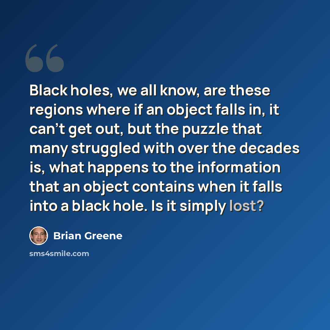 “Black holes, we all know, are these regions where if an object falls in, it can't get out, but the puzzle that many struggled with over the decades is, what happens to the information that an object contains when it falls into a black hole. Is it simply lost?” quote by Brian Greene