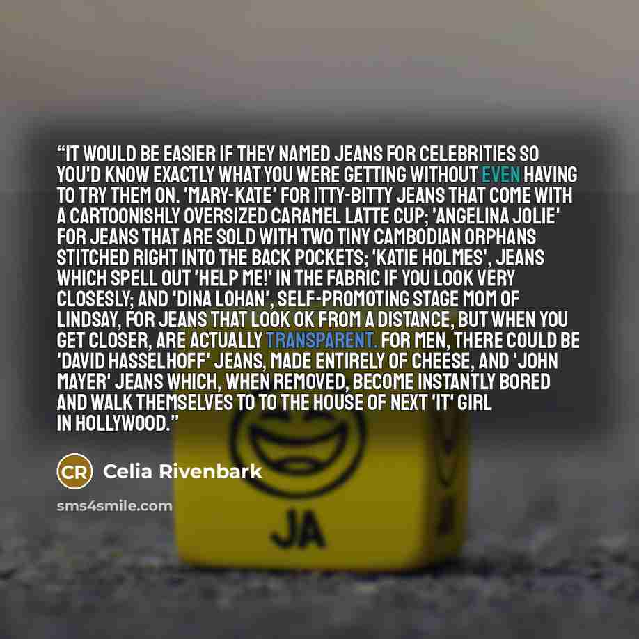“It would be easier if they named jeans for celebrities so you'd know exactly what you were getting without even having to try them on. 'Mary-Kate' for itty-bitty jeans that come with a cartoonishly oversized caramel latte cup; 'Angelina Jolie' for jeans that are sold with two tiny Cambodian…” quote by Celia Rivenbark