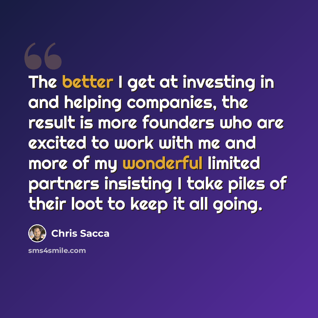 “The better I get at investing in and helping companies, the result is more founders who are excited to work with me and more of my wonderful limited partners insisting I take piles of their loot to keep it all going.” quote by Chris Sacca
