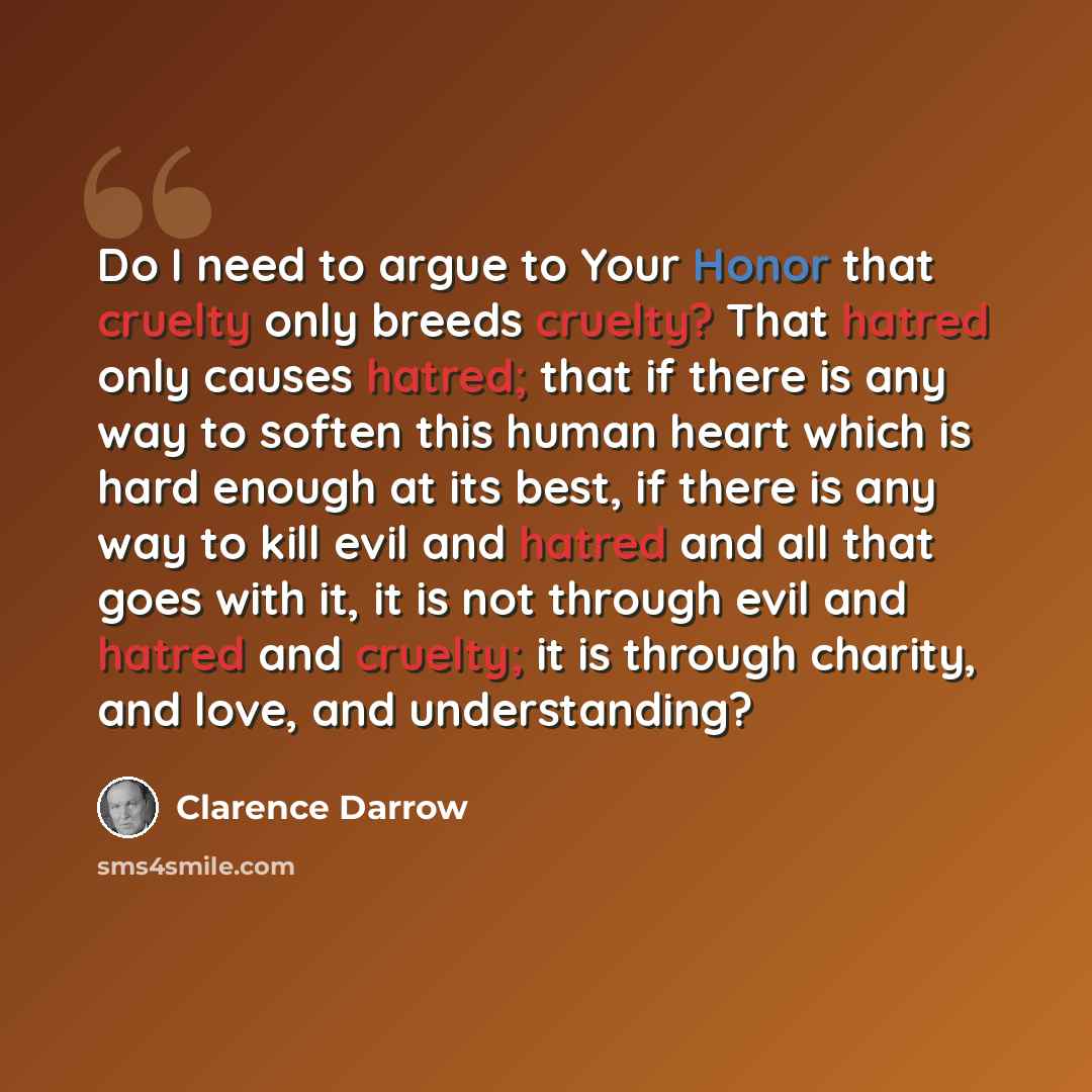 “Do I need to argue to Your Honor that cruelty only breeds cruelty? That hatred only causes hatred; that if there is any way to soften this human heart which is hard enough at its best, if there is any way to kill evil and hatred and all that goes with it, it is not through evil and hatred and…” quote by Clarence Darrow