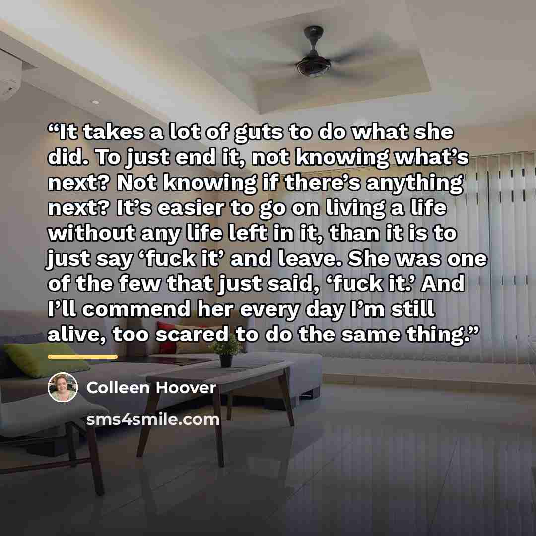 “It takes a lot of guts to do what she did. To just end it, not knowing what’s next? Not knowing if there’s anything next? It’s easier to go on living a life without any life left in it, than it is to just say ‘fuck it’ and leave. She was one of the few that just said, ‘fuck it.’ And I’ll commend…” quote by Colleen Hoover