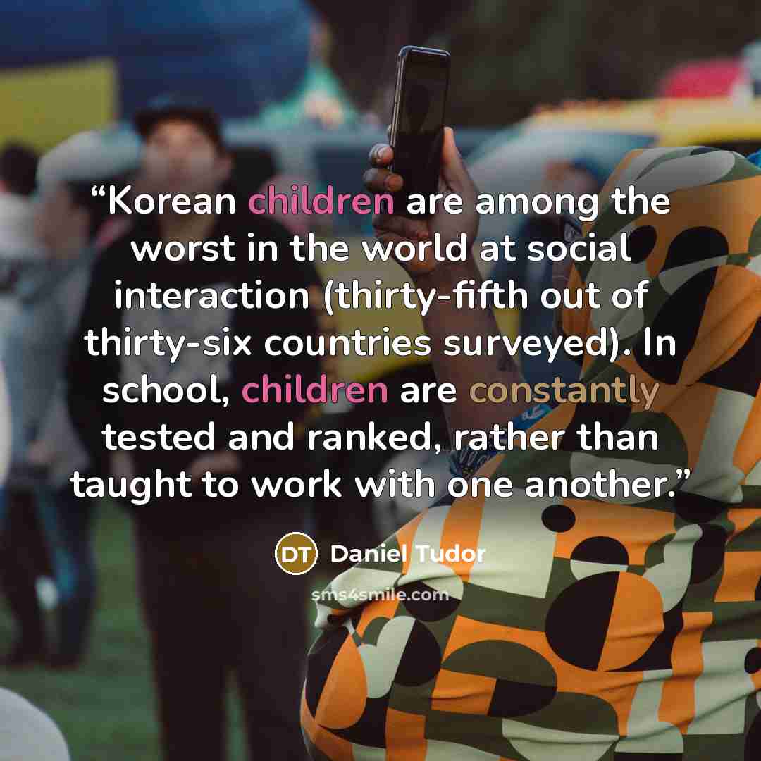 “Korean children are among the worst in the world at social interaction (thirty-fifth out of thirty-six countries surveyed). In school, children are constantly tested and ranked, rather than taught to work with one another.” quote by Daniel Tudor