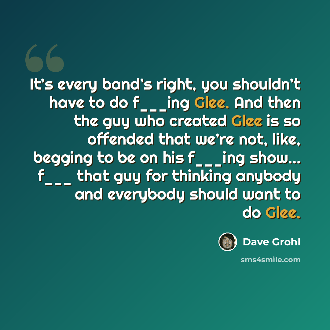 “It’s every band’s right, you shouldn’t have to do f___ing Glee. And then the guy who created Glee is so offended that we’re not, like, begging to be on his f___ing show… f___ that guy for thinking anybody and everybody should want to do Glee.” quote by Dave Grohl